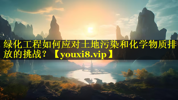 绿化工程如何应对土地污染和化学物质排放的挑战？